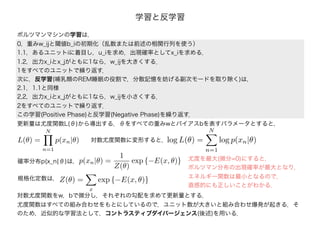 0，重みw_ijと閾値b_iの初期化（乱数または前述の相関行列を使う）
1.1，あるユニットiに着目し，u_iを求め，出現確率としてx_iを求める．
1.2，出力x_iとx_jがともに1なら，w_ijを大きくする．
1をすべてのユニットで繰り返す．
次に，反学習(哺乳類のREM睡眠の役割で，分散記憶を妨げる副次モードを取り除く)は，
2.1，1.1と同様
2,2，出力x_iとx_jがともに1なら，w_ijを小さくする．
2をすべてのユニットで繰り返す．
この学習(Positive Phase)と反学習(Negative Phase)を繰り返す．
ボルツマンマシンの学習は，
学習と反学習
更新量は尤度関数L(θ)から導出する．θをすべての重みwとバイアスbを表すパラメータとすると，
L(θ) =
N
n=1
p(xn|θ)
確率分布p(x_n|θ)は，
Z(θ) =
x
exp {−E(x, θ)}規格化定数は，
対数尤度関数に変形すると，log L(θ) =
N
n=1
log p(xn|θ)
p(xn|θ) =
1
Z(θ)
exp {−E(x, θ)}
対数尤度関数をw，bで微分し，それぞれの勾配を求めて更新量とする．
尤度関数はすべての組み合わせをもとにしているので，ユニット数が大きいと組み合わせ爆発が起きる．そ
のため，近似的な学習法として，コントラスティブダイバージェンス(後述)を用いる．
尤度を最大(微分=0)にすると，
ボルツマン分布の出現確率が最大となり，
エネルギー関数は最小となるので，
直感的にも正しいことがわかる．
 