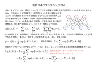 ボルツマンマシンには，可視ユニット(入力データ)の確率に影響を与える非可視ユニットを導入したものが
ある．可視ユニットを可視変数v，非可視ユニットを隠れ変数hとする．
制約ボルツマンマシン(RBM)
ここで，同じ種類のユニット間を結合させないという制約を導入した
ものを制約ボルツマンマシン（RBM，Restricted Boltzmann
Machine）という．vで構成された可視層とhで構成された隠れ層の二
層構造で，同じ層内で結合しない．エネルギー関数は以下の通り．
bとcはバイアス，wは重みで，それらをまとめたパラメータ群をθとする．エネルギー関数Eはv_iとh_jの積
すなわち相関と，重みhが一致するときに最尤値をとる．また，確率分布は，
p(v, h|θ) =
1
Z
exp {−E(v, h, θ)} Z =
v,h
exp {−E(v, h, θ)}規格化定数は，
制約ボルツマンマシンの学習において，パラメータb_i，c_j，w_ijを求めるために対数尤度関数を用いると，
log L(θ|v) = log
1
Z
h
exp {−E(v, h, θ)}
= log
h
exp {−E(v, h, θ)} − log
v,h
exp {−E(v, h, θ)}
規格化定数は，すべてのvのエネルギー関
数の加算なのでΣ_v,hとなる．
E(v, h, θ) = −
m
i=1
bivi −
n
j=1
cjhj −
m
i=1
n
j=1
wijvihj
 