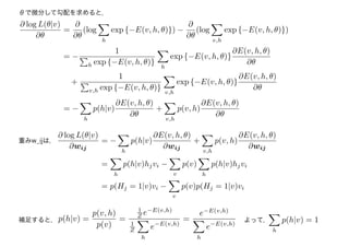 θで微分して勾配を求めると，
重みw_ijは，
∂ log L(θ|v)
∂θ
=
∂
∂θ
(log
h
exp {−E(v, h, θ)}) −
∂
∂θ
(log
v,h
exp {−E(v, h, θ)})
= −
1
h exp {−E(v, h, θ)}
h
exp {−E(v, h, θ)}
∂E(v, h, θ)
∂θ
+
1
v,h exp {−E(v, h, θ)}
v,h
exp {−E(v, h, θ)}
∂E(v, h, θ)
∂θ
= −
h
p(h|v)
∂E(v, h, θ)
∂θ
+
v,h
p(v, h)
∂E(v, h, θ)
∂θ
∂ log L(θ|v)
∂wij
= −
h
p(h|v)
∂E(v, h, θ)
∂wij
+
v,h
p(v, h)
∂E(v, h, θ)
∂wij
=
h
p(h|v)hjvi −
v
p(v)
h
p(h|v)hjvi
= p(Hj = 1|v)vi −
v
p(v)p(Hj = 1|v)vi
p(h|v) =
p(v, h)
p(v)
=
1
Z e−E(v,h)
1
Z
h
e−E(v,h)
=
e−E(v,h)
h
e−E(v,h)
補足すると，
h
p(h|v) = 1よって，
 
