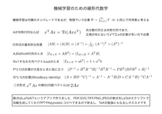 機械学習のための線形代数学
数式はLaTeXiTというアプリで作りました．PDF,SVG,TIFF,PNG,JPEGの数式をLaTeXスクリプトで
自動生成してくれてPPTやKeynoteにコピペできるので捗るし，TeXの勉強にもなるしオススメです．
Aが対称行列ならば xT
Ax = Tr(AxxT
)
共分散行列Σは対称行列であり，
正規分布においてx^TΣxの計算が多いので必要
|AB| = |A||B| ⇒ |A−1
| = 1
|A| , (A−1
)T
= (AT
)−1
行列式の基本的な性質
A,BはN×M行列のとき
機械学習は内積のオンパレードであるが，物理でいう仕事 W =
P2
P1(C)
F · ds と同じで作用素と考える
|IN×N + ABT
| = |IM×M + AT
B|
N×1すなわち列ベクトルa,bのとき |IN×N + abT
| = 1 + aT
b
P^{-1}の計算が大変なときに役に立つ
(A + BD−1
C)−1
= A−1
− A−1
B(D + CA−1
B)−1
CA−1
D^{-1}の計算(Woodbury identity)
(P−1
+ BT
R−1
B)−1
BT
R−1
= PBT
(BPBT
+ R)−1
xT
Ax二次形式 の微分(勾配ベクトル)は 2Ax
 