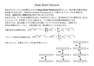 Deep Belief Network
制約ボルツマンマシンを多層化したものをDeep Belief Network(DBN)という．NNが最上位層の誤差を
逆伝播させるのに対し，DBNはContrastive Divergenceによって層ごとにパラメータθを学習する．
DBNは，生成モデルと判別モデルの両方で用いることができる．
生成モデルは，データはある確率分布に従って生成されているとし，最尤推定などでその確率分布（尤もら
しいパラメータ）を学習サンプルから導出する．ノイズ除去や次元圧縮(特徴表現)ができる．
判別モデルは，最上位層にクラス分類のための層(ソフトマックスなど)を追加し，分類を行う．
DBNの各層をl=0,1,…,Lとし，可視化層をv(0)，隠れ層のユニットをh(l)とする．
各層の条件付き確率分布は， p(h(l)
|h(l−1)
) =
i
f(b
(l)
i +
j
w
(l−1)
ij h
(l−1)
j )
1ユニットの条件付き確率分布は，p(h
(l)
i |h(l−1)
) = f(b
(l)
i +
j
w
(l−1)
ij h
(l−1)
j )
h(0)＝vとして，各層のパラメータを逐次学習していく．
 