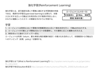 強化学習(Reinforcement Learning)
強化学習とは，試行錯誤を通じて環境に適応する学習制御の枠組
である．教師付き学習(Supervised learning)とは異なり，状態
入力に対する正しい行動出力を明示的に示す教師が存在しない．
かわりに報酬というスカラーの情報を手がかりに学習する．
強化学習とは？(What is Reinforcement Learning?)http://sysplan.nams.kyushu-u.ac.jp/gen/edu/
RL_intro.html
強化学習で有名なsutton本全文http://people.inf.elte.hu/lorincz/Files/RL_2006/SuttonBook.pdf
1，エ－ジェントは時刻tにおいて環境の状態観測S(t)に応じて意志決定を行い，行動a(t)を出力する．
2，エ－ジェントの行動により環境はS(t+1)へ状態遷移し，その遷移に応じた報酬r(t)を与える．
3，時刻tをt+1に進めてステップ1へ戻る．
学習
エ－ジェントは利得（return，最も単純な場合報酬の総計）の最大化を目的として，状態観測から行動出力
へのマッピング（政策，policy）を獲得する．
 