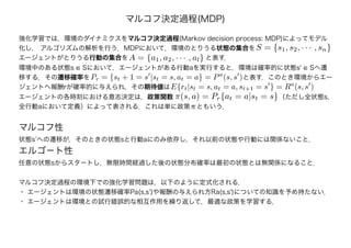マルコフ決定過程(MDP)
強化学習では，環境のダイナミクスをマルコフ決定過程(Markov decision process: MDP)によってモデル
化し， アルゴリズムの解析を行う．MDPにおいて，環境のとりうる状態の集合を
エージェントがとりうる行動の集合を　　　　　　　　　　　　と表す．A = {a1, a2, · · · , al}
S = {s1, s2, · · · , sn}
環境中のある状態s ∈ Sにおいて，エージェントがある行動aを実行すると，環境は確率的に状態s' ∈ Sへ遷
移する．その遷移確率を　　　　　　　　　　　　　　　　　　　　　　　　と表す．このとき環境からエー
ジェントへ報酬rが確率的に与えられ，その期待値は
Pr = {st + 1 = s |st = s, at = a} = Pa
(s, s )
E{rt|st = s, at = a, st+1 = s } = Ra
(s, s )
エージェントの各時刻における意志決定は，政策関数　　　　　　　　　　　　　　　　 （ただし全状態s,
全行動aにおいて定義）によって表される．これは単に政策πともいう．
π(s, a) = Pr{at = a|st = s}
マルコフ性
状態s’への遷移が，そのときの状態sと行動aにのみ依存し，それ以前の状態や行動には関係ないこと．
エルゴ－ト性
任意の状態sからスタ－トし，無限時間経過した後の状態分布確率は最初の状態とは無関係になること．
マルコフ決定過程の環境下での強化学習問題は，以下のように定式化される．
・ エージェントは環境の状態遷移確率Pa(s,s’)や報酬の与えられ方Ra(s,s')についての知識を予め持たない．
・ エージェントは環境との試行錯誤的な相互作用を繰り返して，最適な政策を学習する．
 