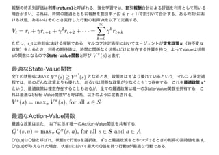 最適なState-Value関数
全ての状態sにおいて　　　　　　　　　 となるとき，政策πはπ'より優れているという．マルコフ決定過
程では，他のどんな政策よりも優れた，あるいは同等な政策が少なくとも1つ存在する．これを最適政策π*
という．最適政策は複数存在することもあるが，全ての最適政策は唯一のState-Value関数を共有する．こ
れは最適なState-Value関数V*と呼ばれ，以下のように定義される．
V π
(s) V π
(s)
V ∗
(s) = maxπ V π
(s), for all s ∈ S
最適なAction-Value関数
最適な政策はまた， 以下に示す唯一のAction-Value関数を共有する．
報酬の時系列評価は利得(return)と呼ばれる．強化学習では，割引報酬合計による評価を利得として用いる
場合が多い．これは，時間の経過とともに報酬を割引率γ(0 ≦ γ < 1)で割引いて合計する．ある時刻tにお
ける状態，あるいはそのとき実行した行動の利得Vtを以下で定義する．
Vt = rt + γrt+1 + γ2
rt+2 + · · · =
∞
k=0
γk
rt+k
ただし，r_tは時刻tにおける報酬である．マルコフ決定過程においてエ－ジェントが定常政策π（時不変な
政策）をとるとき，利得の期待値は，時間に関係なく状態sだけに依存する性質を持つ．よってvalueは状態
sの関数になるのでState-Value関数と呼び　　　　と表す．V π
(s)
Q∗
(s, a) = maxπ Qπ
(s, a), for all s ∈ S and a ∈ A
Q*(s,a)はQ値と呼ばれ，状態sで行動aを選択後，ずっと最適政策をとりつづけるときの利得の期待値を表す．
Q*(s,a)が与えられた場合，状態sにおいて最大のQ値を持つ行動aが最適な行動である．
 