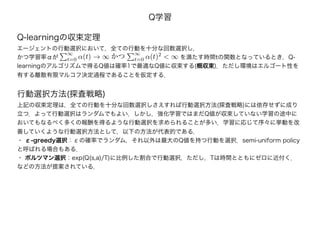 Q学習
Q-learningの収束定理
エージェントの行動選択において，全ての行動を十分な回数選択し，
かつ学習率αが　　　　　　　　　　　　　　　　　　　　 を満たす時間tの関数となっているとき，Q-
learningのアルゴリズムで得るQ値は確率1で最適なQ値に収束する(概収束)．ただし環境はエルゴート性を
有する離散有限マルコフ決定過程であることを仮定する．
∞
t=0 α(t) → ∞ かつ
∞
t=0 α(t)2
< ∞
行動選択方法(探査戦略)
上記の収束定理は，全ての行動を十分な回数選択しさえすれば行動選択方法(探査戦略)には依存せずに成り
立つ．よって行動選択はランダムでもよい．しかし，強化学習ではまだQ値が収束していない学習の途中に
おいてもなるべく多くの報酬を得るような行動選択を求められることが多い．学習に応じて序々に挙動を改
善していくような行動選択方法として，以下の方法が代表的である．
・ ε-greedy選択：εの確率でランダム，それ以外は最大のQ値を持つ行動を選択．semi-uniform policy
と呼ばれる場合もある．
・ ボルツマン選択：exp(Q(s,a)/T)に比例した割合で行動選択，ただし，Tは時間とともにゼロに近付く．
などの方法が提案されている．
 
