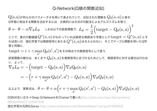 ここで，真の行動価値　　　　　 がわかっていれば純粋な教師あり学習として　　　　　　　　　　　とす
れば良いが，強化学習では教師信号にあたる　　　　　 は与えられない．そこでテーブル関数を用いたQ学
習と同様に，
Q-Network(Q値の関数近似)
DQNの生い立ち＋Deep Q-NetworkをChainerで書いたhttp://qiita.com/Ugo-Nama/items/
08c6a5f6a571335972d5
強化学習の汎用化Sarsa http://www.slideshare.net/MasatoNakai1/sarsa-61840605
　　　　が何らかのパラメータθを用いて表されていて，近似された関数を　　　　　 と表す．Q(s,a) Qθ(s, a)
Q学習に相当する関数を近似するには，古典的には次式の勾配法によるアルゴリズムを使う．
θ ← θ − α θLθ Lθは以下の誤差関数で，Lθ =
1
2
target − Qθ(s, a)
2
Q∗
(s, a) target = Q∗
(s, a)
Q∗
(s, a)
target = r + γ max
a
Qθ(s , a )をその時点での教師信号として使う．
誤差関数の微分は，あくまで　　　　　 を教師信号に近づけるためとして，教師信号に対する微分は行わな
い．よって，
Qθ(s, a)
θLθ = − target − Qθ(s, a) θQθ(s, a)
= − r + γ max
a
Qθ(s , a ) − Qθ(s, a) θQθ(s, a)
以上より，更新式は，θ ← θ + α r + γ max
a
Qθ(s , a ) − Qθ(s, a) θQθ(s, a)
 