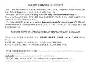 深層強化学習(Deep Q-Network)
DQNは，強化学習の関数近似に深層学習の技術を適用したものである．DeepmindのNIPSとNatureの論文
では，両方とも畳み込みニューラルネットワークが用いられている．
DQNが最初に現れたNIPSでの論文"Playing atari with deep reinforcement learning"では
Experience Replayをミニバッチ手法と組み合わせて大規模に使っている．しかし，これでもなおオンライ
ン強化学習アルゴリズムは不安定である．
一方，Natureでの論文”Human-level control through deep reinforcement learning"ではNeural
Fitted Q Iteration ＋ Growing Batchを適用することで、オンライン「ほとんどバッチ」強化学習による安
定化が図られている．
分散深層強化学習(Distributed Deep Reinforcement Learning)
PFNのエンジニアが開発した強化学習できる．深層学習，強化学習，分散学習，カリキュラム学習が使われ
ている．
分散学習では，各ロボットカーの経験がすべてのロボットカーに蓄積される．
カリキュラム学習では，優しいコースから順に学習を進め，だんだんと難しくする．
【PFN】分散深層強化学習でロボット制御https://research.preferred.jp/2015/06/distributed-deep-
reinforcement-learning/
YouTube版https://www.youtube.com/watch?v=a3AWpeOjkzw
【Google】Deep Learning for Robots: Learning from Large-Scale Interaction http://
googleresearch.blogspot.jp/2016/03/deep-learning-for-robots-learning-from.html
 