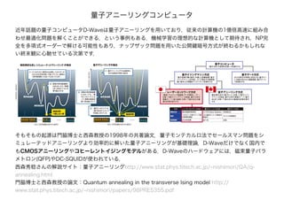 近年話題の量子コンピュータD-Waveは量子アニーリングを用いており，従来の計算機の1億倍高速に組み合
わせ最適化問題を解くことができる，という事例もある．機械学習の理想的な計算機として期待され．NP完
全を多項式オーダーで解ける可能性もあり，ナップザック問題を用いた公開鍵暗号方式が終わるかもしれな
い終末観に心馳せている次第です．
量子アニーリングコンピュータ
そもそもの起源は門脇博士と西森教授の1998年の共著論文．量子モンテカルロ法でセールスマン問題をシ
ミュレーテッドアニーリングより効率的に解いた量子アニーリングが基礎理論．D-Waveだけでなく国内で
もCMOSアニーリングやコヒーレントイジングモデルがある．D-Waveのハードウェアには，磁束量子パラ
メトロン(QFP)やDC-SQUIDが使われている．
西森秀稔さんの解説サイト：量子アニーリングhttp://www.stat.phys.titech.ac.jp/~nishimori/QA/q-
annealing.html
門脇博士と西森教授の論文：Quantum annealing in the transverse Ising model http://
www.stat.phys.titech.ac.jp/~nishimori/papers/98PRE5355.pdf
 