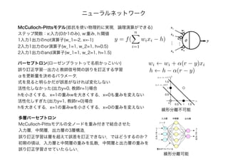 McCulloch-Pittsモデル(抵抗を使い物理的に実現．論理演算ができる)
ステップ関数：x:入力(0か1のみ), w:重み, h:閾値
1入力1出力のnot演算子(w_1=-2, x=-1)
2入力1出力のor演算子(w_1=1, w_2=1, h=0.5)
2入力1出力のand演算子(w_1=1, w_2=1, h=1.5)
ニューラルネットワーク
y = f(
n
i=1
wixi − h)
パーセプトロン(ローゼンブラットって名前かっこいい)
誤り訂正学習…出力と教師信号間の誤りを訂正する学習
αを更新量を決めるパラメータ．
式を見ると明らかだが誤差がなければ変化しない
活性化しなかった(出力y=0, 教師r=1)場合
hを小さくする，x=1の重みwを大きくする，x=0も重みを変えない
活性化しすぎた(出力y=1, 教師r=0)場合
hを大きくする，x=1の重みwを小さくする，x=0の重みを変えない
wi ← wi + α(r − y)xi
h ← h − α(r − y)
線形分離不可能
多層パーセプトロン
McCulloch-Pittsモデルの全ノードを重み付きで結合させた
入力層，中間層，出力層の3層構造．
誤り訂正学習は層を超えて誤差を訂正できない．ではどうするのか？
初期の頃は，入力層と中間層の重みを乱数，中間層と出力層の重みを
誤り訂正学習させていたらしい．
線形分離可能
 