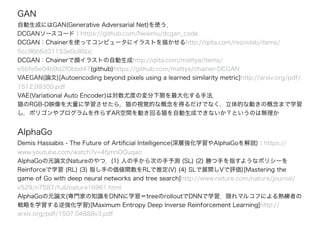 GAN
自動生成にはGAN(Generative Adversarial Net)を使う．
DCGANソースコード：https://github.com/Newmu/dcgan_code
DCGAN：Chainerを使ってコンピュータにイラストを描かせるhttp://qiita.com/rezoolab/items/
5cc96b6d31153e0c86bc
DCGAN：Chainerで顔イラストの自動生成http://qiita.com/mattya/items/
e5bfe5e04b9d2f0bbd47(github)https://github.com/mattya/chainer-DCGAN
VAEGAN(論文)[Autoencoding beyond pixels using a learned similarity metric]http://arxiv.org/pdf/
1512.09300.pdf
VAE(Variational Auto Encoder)は対数尤度の変分下限を最大化する手法．
猫のRGB-D映像を大量に学習させたら，猫の視覚的な概念を得るだけでなく，立体的な動きの概念まで学習
し，ポリゴンやプログラムを作らずAR空間を動き回る猫を自動生成できないか？というのは無理か
AlphaGo
Demis Hassabis - The Future of Artiﬁcial Intelligence(深層強化学習やAlphaGoを解説)：https://
www.youtube.com/watch?v=4fjmnOQuqao
AlphaGoの元論文(Natureのやつ．(1) 人の手から次の手予測 (SL) (2) 勝つ手を指すようなポリシーを
Reinforceで学習 (RL) (3) 指し手の価値関数をRLで推定(V) (4) SLで展開しVで評価)[Mastering the
game of Go with deep neural networks and tree search]http://www.nature.com/nature/journal/
v529/n7587/full/nature16961.html
AlphaGoの元論文(専門家の知識をDNNに学習＝treeのrolloutでDNNで学習．隠れマルコフによる熟練者の
戦略を学習する逆強化学習)[Maximum Entropy Deep Inverse Reinforcement Learning]http://
arxiv.org/pdf/1507.04888v3.pdf
 