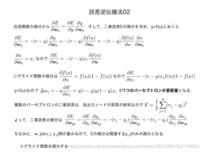 ∂E
∂wi
=
∂E
∂y
∂y
∂wi
合成関数の微分から そして，二乗誤差Eの微分を求め，y=f(u)とおくと，
∂E
∂wi
= −(r − y)
∂y
∂wi
= −(r − y)
∂f(u)
∂wi
= −(r − y)
∂f(u)
∂u
∂u
∂wi
シグモイド関数を微分するhttp://nonbiri-tereka.hatenablog.com/entry/2014/06/30/134023
∂E
∂wi
= −(r − y)xi
∂f(u)
∂u
∂u
∂wi
= xi なので
∂f(u)
∂u
= f(u)(1 − f(u))
∂E
∂wi
= −(r − y)xif(u)(1 − f(u))シグモイド関数の微分は なので
y=f(u)なので ∆wi = −η
∂E
∂wi
= η(r − y)y(1 − y)xi が1つのパーセプトロンの更新量となる．
∂E
∂wij
=
∂E
∂yj
∂yj
∂wij
= −(rj − yj)
∂yj
∂wij
= −(rj − yj)
∂yj
∂uj
∂uj
∂wij
E =
1
2
q
j=1
(rj − yj)2
複数のパーセプトロンの二乗誤差は，各出力ノードの誤差の総和なので
よって，二乗誤差の微分は，
ちなみに，w_ijはx_i, y_j間の重みなので，Eの微分は関連するy_jのみの微分となる．
誤差逆伝播法02
 