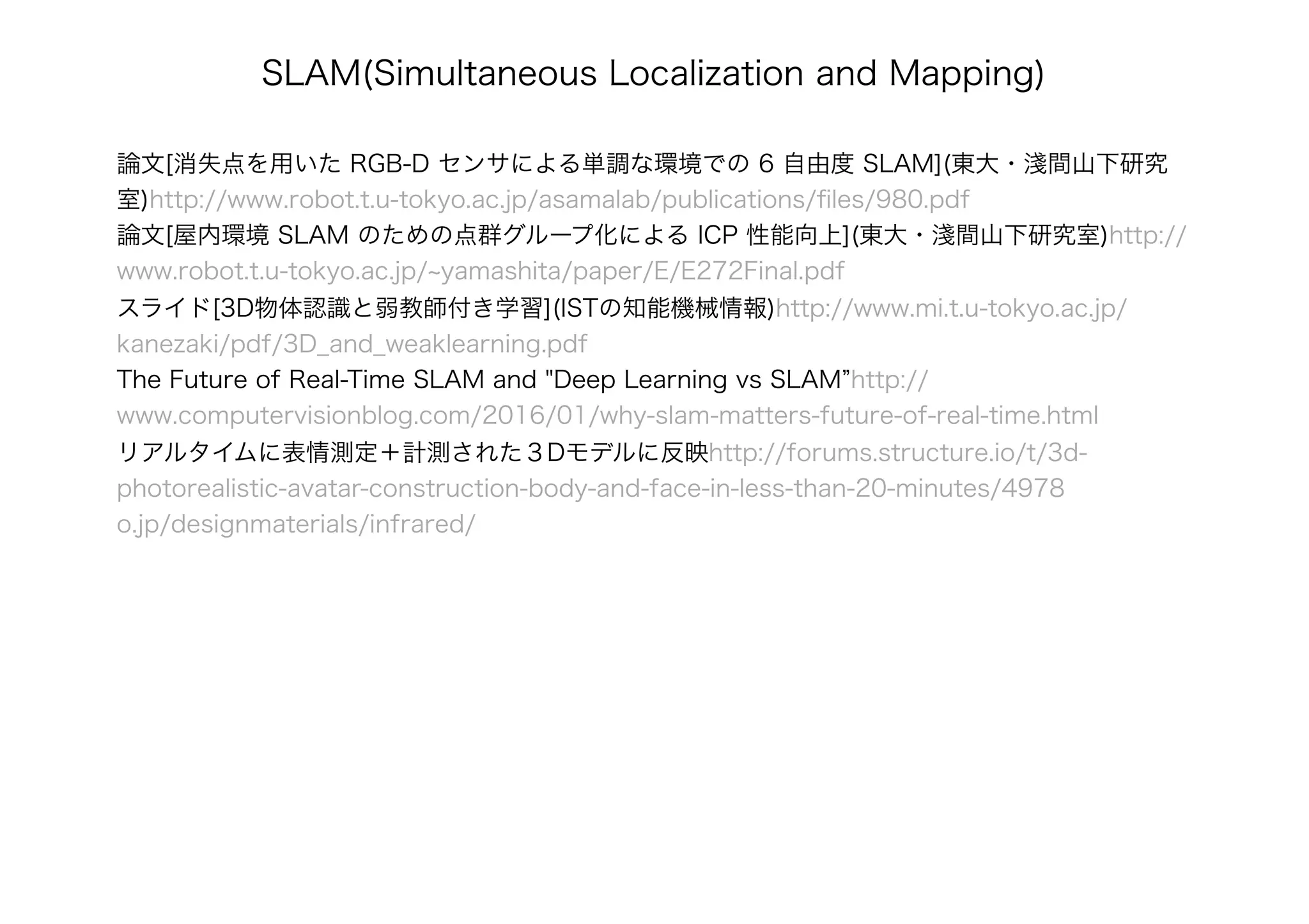 論文[消失点を用いた RGB-D センサによる単調な環境での 6 自由度 SLAM](東大・淺間山下研究
室)http://www.robot.t.u-tokyo.ac.jp/asamalab/publications/ﬁles/980.pdf
論文[屋内環境 SLAM のための点群グループ化による ICP 性能向上](東大・淺間山下研究室)http://
www.robot.t.u-tokyo.ac.jp/~yamashita/paper/E/E272Final.pdf
スライド[3D物体認識と弱教師付き学習](ISTの知能機械情報)http://www.mi.t.u-tokyo.ac.jp/
kanezaki/pdf/3D_and_weaklearning.pdf
The Future of Real-Time SLAM and "Deep Learning vs SLAM”http://
www.computervisionblog.com/2016/01/why-slam-matters-future-of-real-time.html
リアルタイムに表情測定＋計測された３Dモデルに反映http://forums.structure.io/t/3d-
photorealistic-avatar-construction-body-and-face-in-less-than-20-minutes/4978
o.jp/designmaterials/infrared/
SLAM(Simultaneous Localization and Mapping)
 