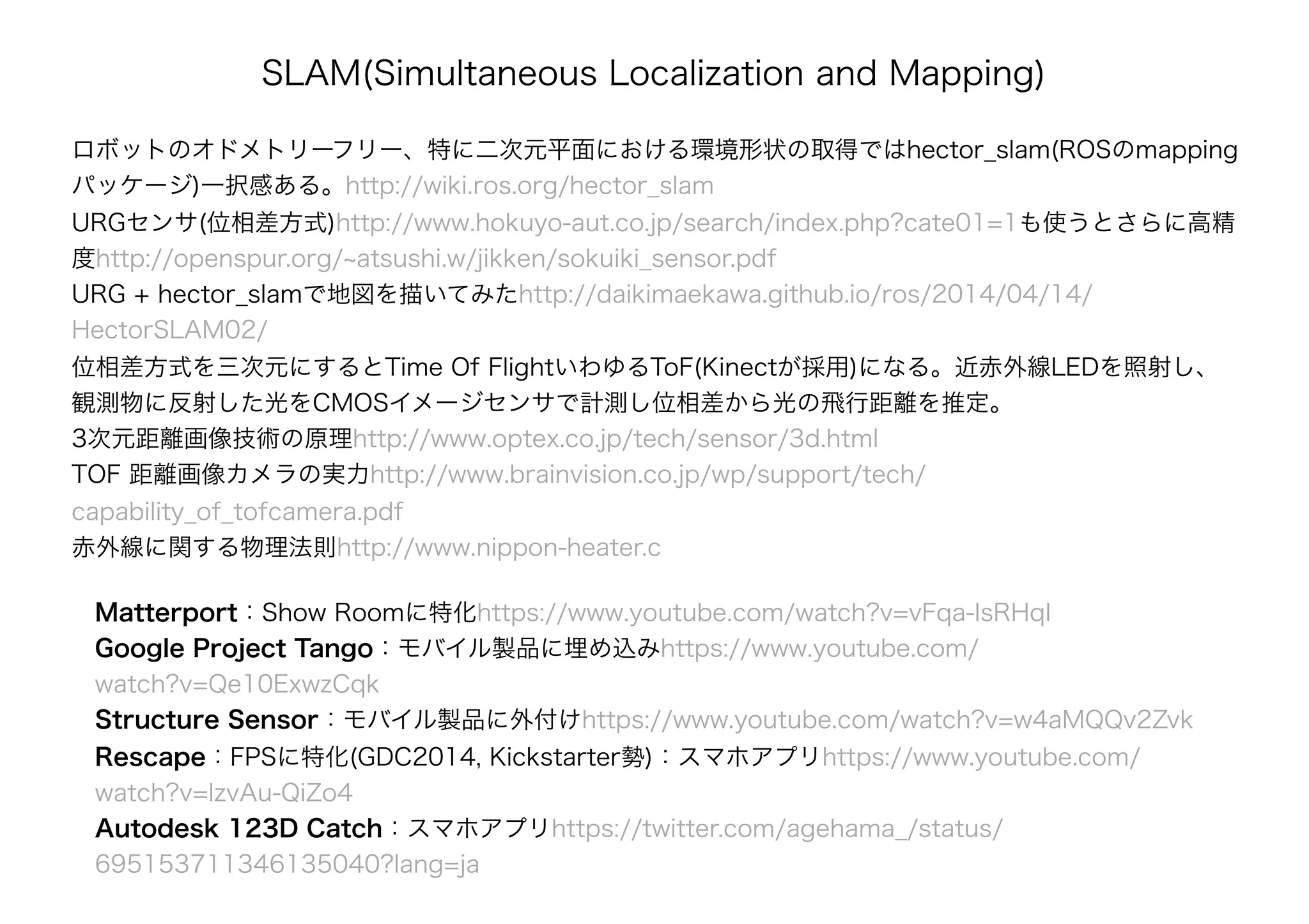 Matterport：Show Roomに特化https://www.youtube.com/watch?v=vFqa-IsRHqI
Google Project Tango：モバイル製品に埋め込みhttps://www.youtube.com/
watch?v=Qe10ExwzCqk
Structure Sensor：モバイル製品に外付けhttps://www.youtube.com/watch?v=w4aMQQv2Zvk
Rescape：FPSに特化(GDC2014, Kickstarter勢)：スマホアプリhttps://www.youtube.com/
watch?v=IzvAu-QiZo4
Autodesk 123D Catch：スマホアプリhttps://twitter.com/agehama_/status/
695153711346135040?lang=ja
SLAM(Simultaneous Localization and Mapping)
ロボットのオドメトリーフリー、特に二次元平面における環境形状の取得ではhector_slam(ROSのmapping
パッケージ)一択感ある。http://wiki.ros.org/hector_slam
URGセンサ(位相差方式)http://www.hokuyo-aut.co.jp/search/index.php?cate01=1も使うとさらに高精
度http://openspur.org/~atsushi.w/jikken/sokuiki_sensor.pdf
URG + hector_slamで地図を描いてみたhttp://daikimaekawa.github.io/ros/2014/04/14/
HectorSLAM02/
位相差方式を三次元にするとTime Of FlightいわゆるToF(Kinectが採用)になる。近赤外線LEDを照射し、
観測物に反射した光をCMOSイメージセンサで計測し位相差から光の飛行距離を推定。
3次元距離画像技術の原理http://www.optex.co.jp/tech/sensor/3d.html
TOF 距離画像カメラの実力http://www.brainvision.co.jp/wp/support/tech/
capability_of_tofcamera.pdf
赤外線に関する物理法則http://www.nippon-heater.c
 