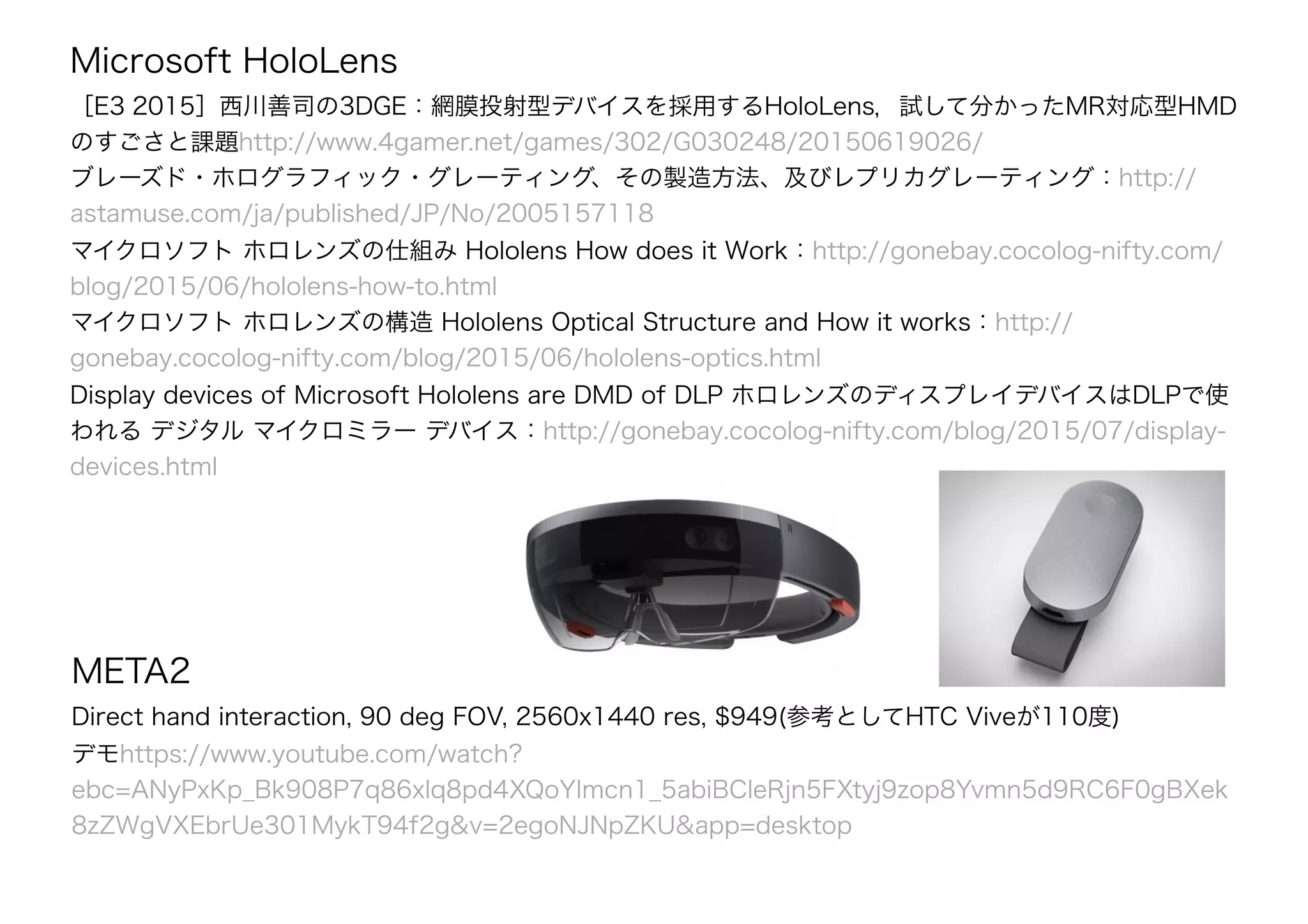 Microsoft HoloLens
［E3 2015］西川善司の3DGE：網膜投射型デバイスを採用するHoloLens，試して分かったMR対応型HMD
のすごさと課題http://www.4gamer.net/games/302/G030248/20150619026/
ブレーズド・ホログラフィック・グレーティング、その製造方法、及びレプリカグレーティング：http://
astamuse.com/ja/published/JP/No/2005157118
マイクロソフト ホロレンズの仕組み Hololens How does it Work：http://gonebay.cocolog-nifty.com/
blog/2015/06/hololens-how-to.html
マイクロソフト ホロレンズの構造 Hololens Optical Structure and How it works：http://
gonebay.cocolog-nifty.com/blog/2015/06/hololens-optics.html
Display devices of Microsoft Hololens are DMD of DLP ホロレンズのディスプレイデバイスはDLPで使
われる デジタル マイクロミラー デバイス：http://gonebay.cocolog-nifty.com/blog/2015/07/display-
devices.html
META2
Direct hand interaction, 90 deg FOV, 2560x1440 res, $949(参考としてHTC Viveが110度)
デモhttps://www.youtube.com/watch?
ebc=ANyPxKp_Bk908P7q86xlq8pd4XQoYImcn1_5abiBCleRjn5FXtyj9zop8Yvmn5d9RC6F0gBXek
8zZWgVXEbrUe301MykT94f2g&v=2egoNJNpZKU&app=desktop
 