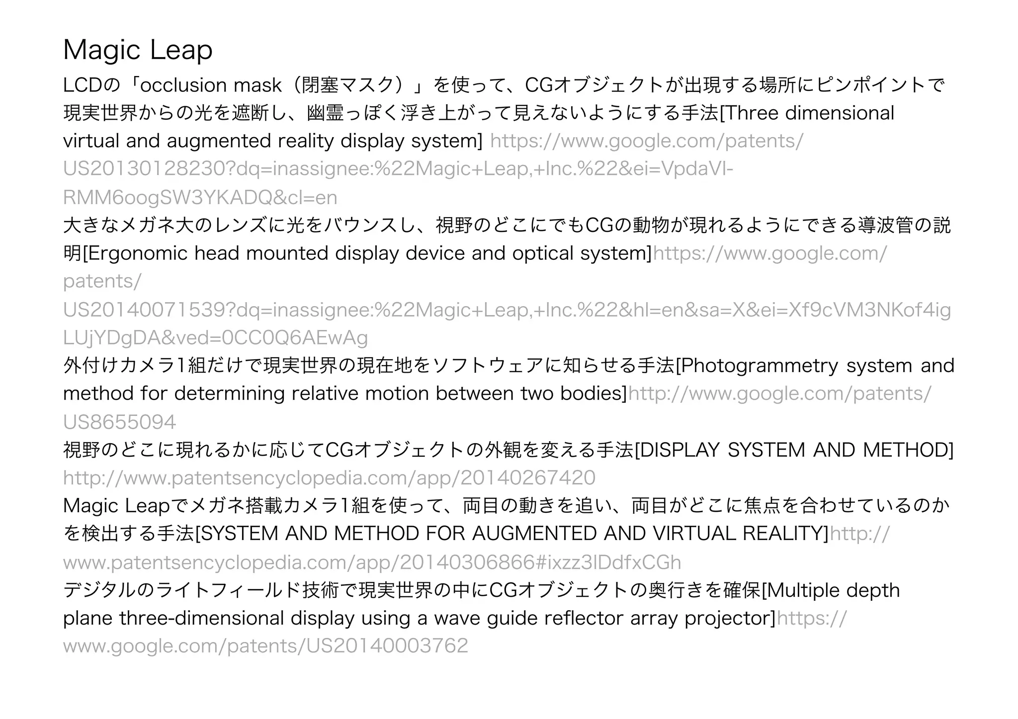 Magic Leap
LCDの「occlusion mask（閉塞マスク）」を使って、CGオブジェクトが出現する場所にピンポイントで
現実世界からの光を遮断し、幽霊っぽく浮き上がって見えないようにする手法[Three dimensional
virtual and augmented reality display system] https://www.google.com/patents/
US20130128230?dq=inassignee:%22Magic+Leap,+Inc.%22&ei=VpdaVI-
RMM6oogSW3YKADQ&cl=en
大きなメガネ大のレンズに光をバウンスし、視野のどこにでもCGの動物が現れるようにできる導波管の説
明[Ergonomic head mounted display device and optical system]https://www.google.com/
patents/
US20140071539?dq=inassignee:%22Magic+Leap,+Inc.%22&hl=en&sa=X&ei=Xf9cVM3NKof4ig
LUjYDgDA&ved=0CC0Q6AEwAg
外付けカメラ1組だけで現実世界の現在地をソフトウェアに知らせる手法[Photogrammetry system and
method for determining relative motion between two bodies]http://www.google.com/patents/
US8655094
視野のどこに現れるかに応じてCGオブジェクトの外観を変える手法[DISPLAY SYSTEM AND METHOD]
http://www.patentsencyclopedia.com/app/20140267420
Magic Leapでメガネ搭載カメラ1組を使って、両目の動きを追い、両目がどこに焦点を合わせているのか
を検出する手法[SYSTEM AND METHOD FOR AUGMENTED AND VIRTUAL REALITY]http://
www.patentsencyclopedia.com/app/20140306866#ixzz3IDdfxCGh
デジタルのライトフィールド技術で現実世界の中にCGオブジェクトの奥行きを確保[Multiple depth
plane three-dimensional display using a wave guide reﬂector array projector]https://
www.google.com/patents/US20140003762
 