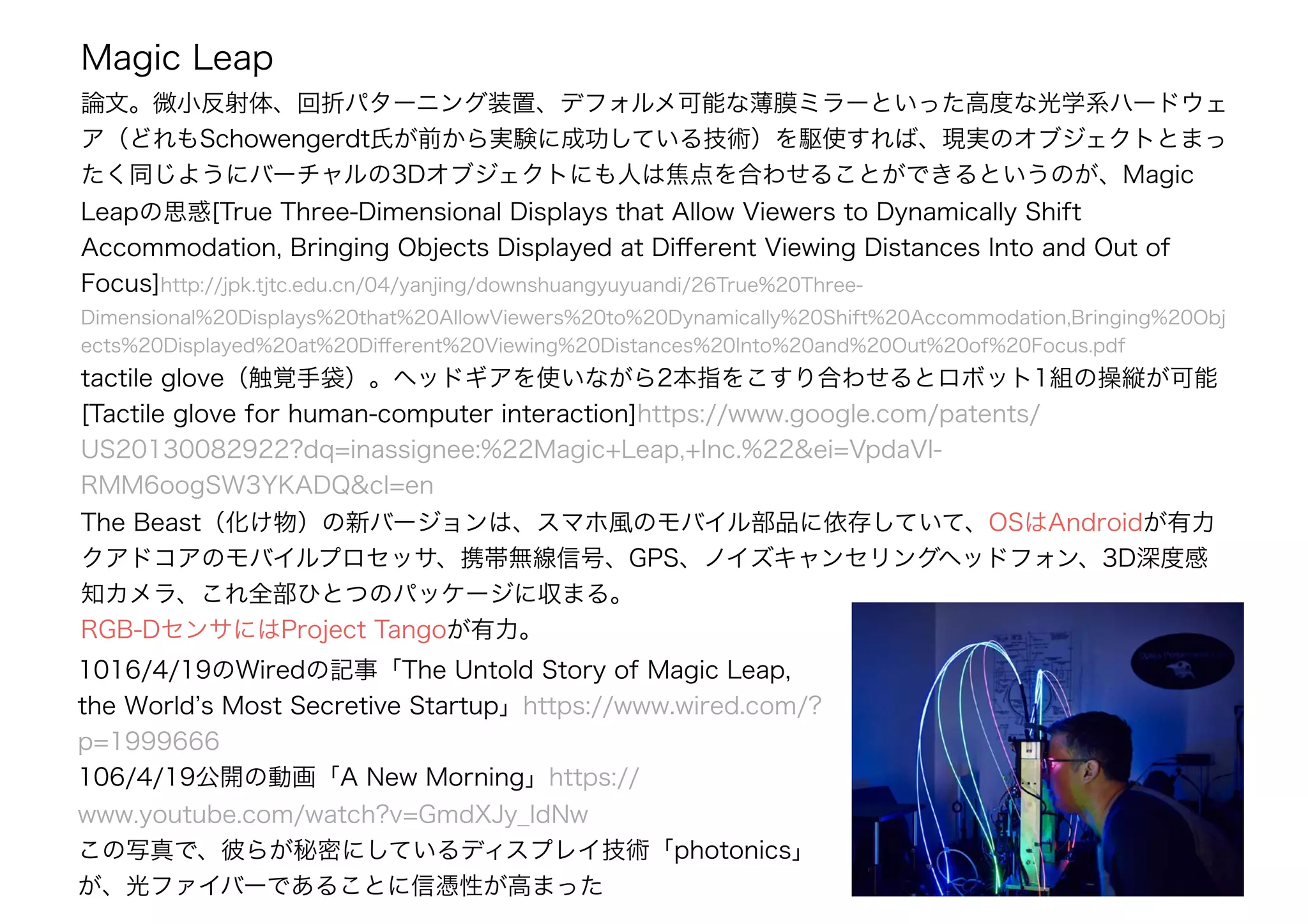 Magic Leap
論文。微小反射体、回折パターニング装置、デフォルメ可能な薄膜ミラーといった高度な光学系ハードウェ
ア（どれもSchowengerdt氏が前から実験に成功している技術）を駆使すれば、現実のオブジェクトとまっ
たく同じようにバーチャルの3Dオブジェクトにも人は焦点を合わせることができるというのが、Magic
Leapの思惑[True Three-Dimensional Displays that Allow Viewers to Dynamically Shift
Accommodation, Bringing Objects Displayed at Diﬀerent Viewing Distances Into and Out of
Focus]http://jpk.tjtc.edu.cn/04/yanjing/downshuangyuyuandi/26True%20Three-
Dimensional%20Displays%20that%20AllowViewers%20to%20Dynamically%20Shift%20Accommodation,Bringing%20Obj
ects%20Displayed%20at%20Diﬀerent%20Viewing%20Distances%20Into%20and%20Out%20of%20Focus.pdf
tactile glove（触覚手袋）。ヘッドギアを使いながら2本指をこすり合わせるとロボット1組の操縦が可能
[Tactile glove for human-computer interaction]https://www.google.com/patents/
US20130082922?dq=inassignee:%22Magic+Leap,+Inc.%22&ei=VpdaVI-
RMM6oogSW3YKADQ&cl=en
The Beast（化け物）の新バージョンは、スマホ風のモバイル部品に依存していて、OSはAndroidが有力
クアドコアのモバイルプロセッサ、携帯無線信号、GPS、ノイズキャンセリングヘッドフォン、3D深度感
知カメラ、これ全部ひとつのパッケージに収まる。
RGB-DセンサにはProject Tangoが有力。
1016/4/19のWiredの記事「The Untold Story of Magic Leap,
the World’s Most Secretive Startup」https://www.wired.com/?
p=1999666
106/4/19公開の動画「A New Morning」https://
www.youtube.com/watch?v=GmdXJy_IdNw
この写真で、彼らが秘密にしているディスプレイ技術「photonics」
が、光ファイバーであることに信憑性が高まった
 