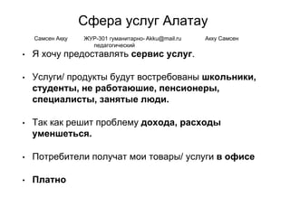 Сфера услуг Алатау
• Я хочу предоставлять сервис услуг.
• Услуги/ продукты будут востребованы школьники,
студенты, не работаюшие, пенсионеры,
специалисты, занятые люди.
• Так как решит проблему дохода, расходы
уменшеться.
• Потребители получат мои товары/ услуги в офисе
• Платно
Самсен Аққу ЖУР-301 гуманитарно-
педагогический
Akku@mail.ru Акку Самсен
