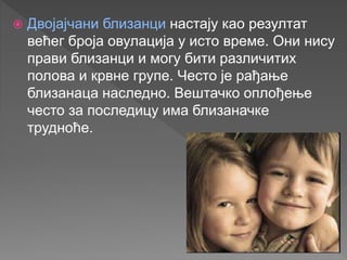  Двојајчани близанци настају као резултат
већег броја овулација у исто време. Они нису
прави близанци и могу бити различитих
полова и крвне групе. Често је рађање
близанаца наследно. Вештачко оплођење
често за последицу има близаначке
трудноће.
 