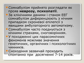 Сомнабулізм прийнято розглядати як
прояв неврозу, психопатії.
За клінічними даними і станом ЕЕГ
сомнабулізм диференціюють з нічним
припадком скроневої епілепсії з
явищами амбулаторного автоматизму.
Сомнабулізм часто поєднується з
нічними страхами, сноговорінням.
У походженні цих парасомнічних
феноменів можливе значення
генетичних, органічних і психологічних
чинників.
Сноходіння зазвичай проходить
спонтанно при досягненні 7-14 років.
 