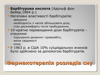 Фармакотерапія розладів снуФармакотерапія розладів сну
Барбітурова кислота (Адольф фон
Бейер,1864 р.)
Негативні властивості барбітуратів:
◦ звикання
◦ необхідність з часом збільшувати дозу,
◦ стан дискомфорту після пробудження,
10-кратне перевищення дози барбітуратів -
отруєння:
◦ порушення дихання і кровообігу,
◦ зміни свідомості
◦ кома.
У 1963 р. в США 10% суїциїдальних вчинків
було здійснено за допомогою барбітуратів.
 