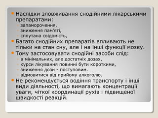 Наслідки зловживання снодійними лікарськими
препаратами:
◦ запаморочення,
◦ зниження пам'яті,
◦ сплутана свідомість,
Багато снодійних препаратів впливають не
тільки на стан сну, але і на інші функції мозку.
Тому застосовувати снодійні засоби слід:
◦ в мінімальних, але достатніх дозах,
◦ курси лікування повинні бути короткими,
◦ зниження дози - поступовим.
◦ відмовитися від прийому алкоголю.
Не рекомендується водіння транспорту і інші
види діяльності, що вимагають концентрації
уваги, чіткої координації рухів і підвищеної
швидкості реакцій.
 