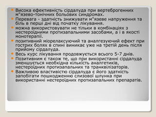  Висока ефективність сірдалуда при вертеброгенних
м"язево-тонічних больових синдромах.
 Перевага - здатність знижувати м"язеве напруження та
біль в перші дні від початку лікування.
 можна використовувати не тільки в комбінаціях з
нестероїдними протизапальними засобами, а і в якості
монотерапії.
 позитивний міорелаксуючий та аналгезуючий ефект при
гострих болях в спині виникає уже на третій день після
прийому сірдалуда.
 Весь курс лікування продовжується всього 5-7 днів.
 Позитивним є також те, що при використанні сірдалуда
зменшується необхідна кількість аналгетиків,
нестероїдних протизапальних та транквілізаторів.
 Важливою властивістю сірдалуда є його здатність
запобігати пошкодженню слизової шлунка при
використанні нестероїдних протизапальних препаратів.
 