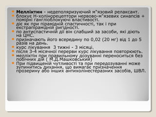  Мелліктин - недеполяризуючий м"язовий релаксант.
 блокує Н-холінорецептори нервово-м"язевих синапсів +
помірні гангліоблокуючі властивості.
 діє як при пірамідній спастичності, так і при
екстрапірамідній ригідності.
 по антиспастичній дії він слабший за засоби, які діють
на ЦНС.
 призначають його всередину по 0,02 (20 мг) від 1 до 5
разів на день.
 курс лікування 3 тижні - 3 місяці.
 після 3-4 місячної перерви курс лікування повторюють.
 мелліктін при правильному дозуванні переноситься без
побічних дій ( М.Д.Машковський)
 При підвищеній чутливості та при передозуванні може
зупинитись дихання, що вимагає призначення
прозерину або інших антихолінестеразних засобів, ШВЛ.
 