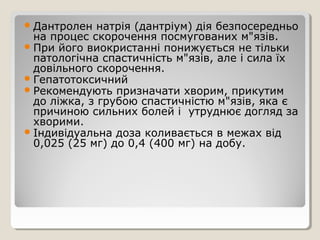 Дантролен натрія (дантріум) дія безпосередньо
на процес скорочення посмугованих м"язів.
При його виокристанні понижується не тільки
патологічна спастичність м"язів, але і сила їх
довільного скорочення.
Гепатотоксичний
Рекомендують призначати хворим, прикутим
до ліжка, з грубою спастичністю м"язів, яка є
причиною сильних болей і утруднює догляд за
хворими.
Індивідуальна доза коливається в межах від
0,025 (25 мг) до 0,4 (400 мг) на добу.
 