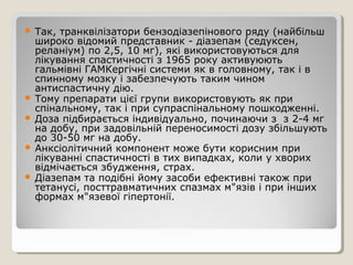  Так, транквілізатори бензодіазепінового ряду (найбільш
широко відомий представник - діазепам (седуксен,
реланіум) по 2,5, 10 мг), які використовуються для
лікування спастичності з 1965 року активуюють
гальмівні ГАМКергічні системи як в головному, так і в
спинному мозку і забезпечують таким чином
антиспастичну дію.
 Тому препарати цієї групи використовують як при
спінальному, так і при супраспінальному пошкодженні.
 Доза підбирається індивідуально, починаючи з з 2-4 мг
на добу, при задовільній переносимості дозу збільшують
до 30-50 мг на добу.
 Анксіолітичний компонент може бути корисним при
лікуванні спастичності в тих випадках, коли у хворих
відмічається збудження, страх.
 Діазепам та подібні йому засоби ефективні також при
тетанусі, посттравматичних спазмах м"язів і при інших
формах м"язевої гіпертонії.
 