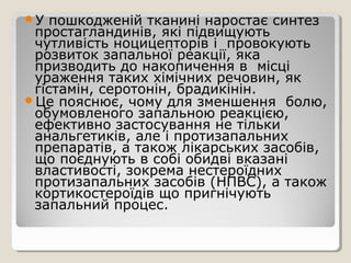 У пошкодженій тканині наростає синтез
простагландинів, які підвищують
чутливість ноцицепторів і провокують
розвиток запальної реакції, яка
призводить до накопичення в місці
ураження таких хімічних речовин, як
гістамін, серотонін, брадикінін.
Це пояснює, чому для зменшення болю,
обумовленого запальною реакцією,
ефективно застосування не тільки
анальгетиків, але і протизапальних
препаратів, а також лікарських засобів,
що поєднують в собі обидві вказані
властивості, зокрема нестероїдних
протизапальних засобів (НПВС), а також
кортикостероїдів що пригнічують
запальний процес.
 
