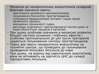  Механізм дії ненаркотичних анальгетиків складний.
 Важливе значення мають:
◦ пригнічення активності циклооксигенази,
◦ гальмування біосинтезу простагландинів,
◦ інгібування брадикінінової системи і інших ланок
запального процесу,
◦ зменшення проникності судин,
◦ регуляція згортаючої і протизгортаючої систем крові та
інших біологічних процесів в організмі.
 При цьому особливе значення в механізмі розвитку
більшої частини основних і побічних ефектів і
особливо протизапальної дії цієї групи препаратів
надається гальмуванню синтезу простагландинів.
 Певну дію мають ненаркотичні анальгетики на
таламічні центри, що приводить до гальмування
проведення больових імпульсів до кори.
 При цьому, на відміну від наркотичних аналгетіков,
вони не впливають на здатність ЦНС до сумації
підпорогових імпульсів.
 