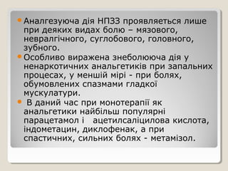 Аналгезуюча дія НПЗЗ проявляеться лише
при деяких видах болю – мязового,
невралгічного, суглобового, головного,
зубного.
Особливо виражена знеболююча дія у
ненаркотичних анальгетиків при запальних
процесах, у меншій мірі - при болях,
обумовлених спазмами гладкої
мускулатури.
 В даний час при монотерапії як
анальгетики найбільш популярні
парацетамол і ацетилсаліцилова кислота,
індометацин, диклофенак, а при
спастичних, сильних болях - метамізол.
 
