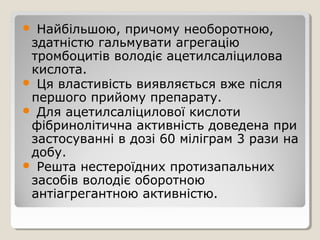  Найбільшою, причому необоротною,
здатністю гальмувати агрегацію
тромбоцитів володіє ацетилсаліцилова
кислота.
 Ця властивість виявляється вже після
першого прийому препарату.
 Для ацетилсаліцилової кислоти
фібринолітична активність доведена при
застосуванні в дозі 60 міліграм 3 рази на
добу.
 Решта нестероїдних протизапальних
засобів володіє оборотною
антіагрегантною активністю.
 