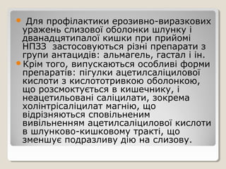  Для профілактики ерозивно-виразкових
уражень слизової оболонки шлунку і
дванадцятипалої кишки при прийомі
НПЗЗ застосовуються різні препарати з
групи антацидів: альмагель, гастал і ін.
Крім того, випускаються особливі форми
препаратів: пігулки ацетилсаліцилової
кислоти з кислототривкою оболонкою,
що розсмоктується в кишечнику, і
неацетильовані саліцилати, зокрема
холінтрісаліцилат магнію, що
відрізняються сповільненим
вивільненням ацетилсаліцилової кислоти
в шлунково-кишковому тракті, що
зменшує подразливу дію на слизову.
 