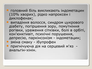  головний біль викликають індометацин
(10% хворих), рідко напроксен і
диклофенак;
 випадіння волосся, синдром цукрового
діабету, погіршення зору, помутніння
рогівки, ураження сітківки, болі в орбіті,
кон'юнктивіт, психічні порушення,
депресію, паркінсонізм - індометацин;
 зміна смаку - ібупрофен
 пригнічуюча дія на серцевий м'яз -
анальгін-хінін.
 