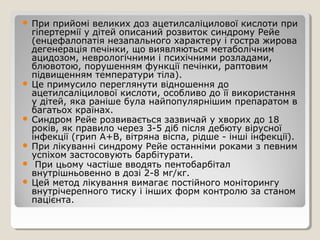  При прийомі великих доз ацетилсаліцилової кислоти при
гіпертермії у дітей описаний розвиток синдрому Рейе
(енцефалопатія незапального характеру і гостра жирова
дегенерація печінки, що виявляються метаболічним
ацидозом, неврологічними і психічними розладами,
блювотою, порушенням функції печінки, раптовим
підвищенням температури тіла).
 Це примусило переглянути відношення до
ацетилсаліцилової кислоти, особливо до її використання
у дітей, яка раніше була найпопулярнішим препаратом в
багатьох країнах.
 Синдром Рейе розвивається зазвичай у хворих до 18
років, як правило через 3-5 діб після дебюту вірусної
інфекції (грип А+В, вітряна віспа, рідше - інші інфекції).
 При лікуванні синдрому Рейе останніми роками з певним
успіхом застосовують барбітурати.
 При цьому частіше вводять пентобарбітал
внутрішньовенно в дозі 2-8 мг/кг.
 Цей метод лікування вимагає постійного моніторингу
внутрічерепного тиску і інших форм контролю за станом
пацієнта.
 