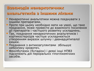 Взаємодія ненаркотичнихВзаємодія ненаркотичних
анальгетиків з іншими лікамианальгетиків з іншими ліками
 Ненаркотичні анальгетики можна поєднувати з
іншими препаратами.
 Проте при цьому необхідно мати на увазі, що таке
поєднання, може привести до взаємного посилення
дії препаратів і частішого розвитку ускладнень.
 Так, поєднання ненаркотичних анальгетиків і
кортикостероїдів частіше ускладнюється
утворенням виразок шлунку і дванадцятипалої
кишки.
 Поєднання з антикоагулянтами збільшує
небезпеку кровотеч.
 Фенілбутазон (бутадіон) і деякі інші НПВЗ
підсилюють дія пероральніх гіпоглікемічних
засобів.
 
