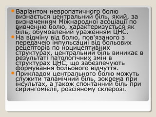 Варіантом невропатичного болю
визнається центральний біль, який, за
визначенням Міжнародної асоціації по
вивченню болю, характеризується як
біль, обумовлений ураженням ЦНС.
На відміну від болю, пов'язаного з
передачею імпульсациі від больових
рецепторів по ноцицептивних
структурах, центральний біль виникає в
результаті патологічних змін в
структурах ЦНС, що забезпечують
формування больового відчуття.
Прикладом центрального болю можуть
служити таламічний біль, зокрема при
інсультах, а також спонтанний біль при
сирингомієлії, розсіяному склерозі.
 