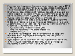  Гіпотезу про існування больових рецепторів висунув у 1894
р. М.Fгеу. Він же припустив, що ці рецептори представлені
вільними неінкапсульованими нервовими закінченнями.
 В больових рецепторах відбувається трансформація різних
видів енергії в нервові імпульси, що прямують доцентрово
по тонких мієліновим А-дельта і безмієліновим С-волокнам.
 Функціональний стан цих волокон впливає на
характеристику сприйманих пацієнтом больових відчуттів.
 Вибіркове ураження менш стійких до патогенних чинників
А-дельта мієлінових волокон при функціональній активності
С-волокон - протопатичний біль:
◦ підвищення порогу больових відчуттів
◦ трудність локалізації больового подразника.
◦ тривала післядія
 Такий біль характерний для постгерпетичної невралгії,
можливий при корінцевому синдромі, деяких формах
поліневропатії.
 Цей варіант болю зазвичай погано піддається лікуванню.
 Біль нерідко зберігається тривало, аж до регенерації
пошкоджених мієлінових А-дельта волокон.
 