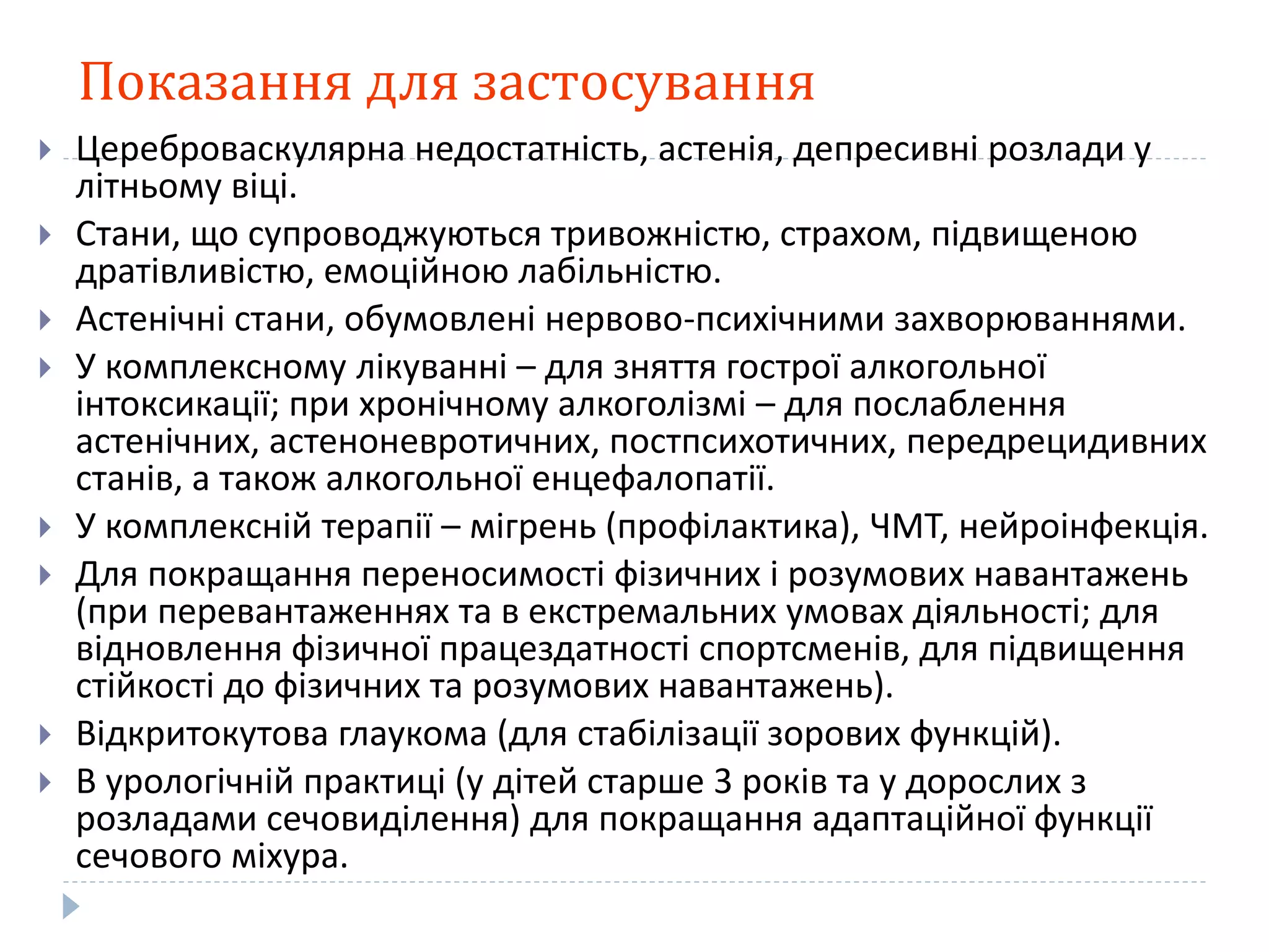 Показання для застосування
 Цереброваскулярна недостатність, астенія, депресивні розлади у
літньому віці.
 Стани, що супроводжуються тривожністю, страхом, підвищеною
дратівливістю, емоційною лабільністю.
 Астенічні стани, обумовлені нервово-психічними захворюваннями.
 У комплексному лікуванні – для зняття гострої алкогольної
інтоксикації; при хронічному алкоголізмі – для послаблення
астенічних, астеноневротичних, постпсихотичних, передрецидивних
станів, а також алкогольної енцефалопатії.
 У комплексній терапії – мігрень (профілактика), ЧМТ, нейроінфекція.
 Для покращання переносимості фізичних і розумових навантажень
(при перевантаженнях та в екстремальних умовах діяльності; для
відновлення фізичної працездатності спортсменів, для підвищення
стійкості до фізичних та розумових навантажень).
 Відкритокутова глаукома (для стабілізації зорових функцій).
 В урологічній практиці (у дітей старше 3 років та у дорослих з
розладами сечовиділення) для покращання адаптаційної функції
сечового міхура.
 