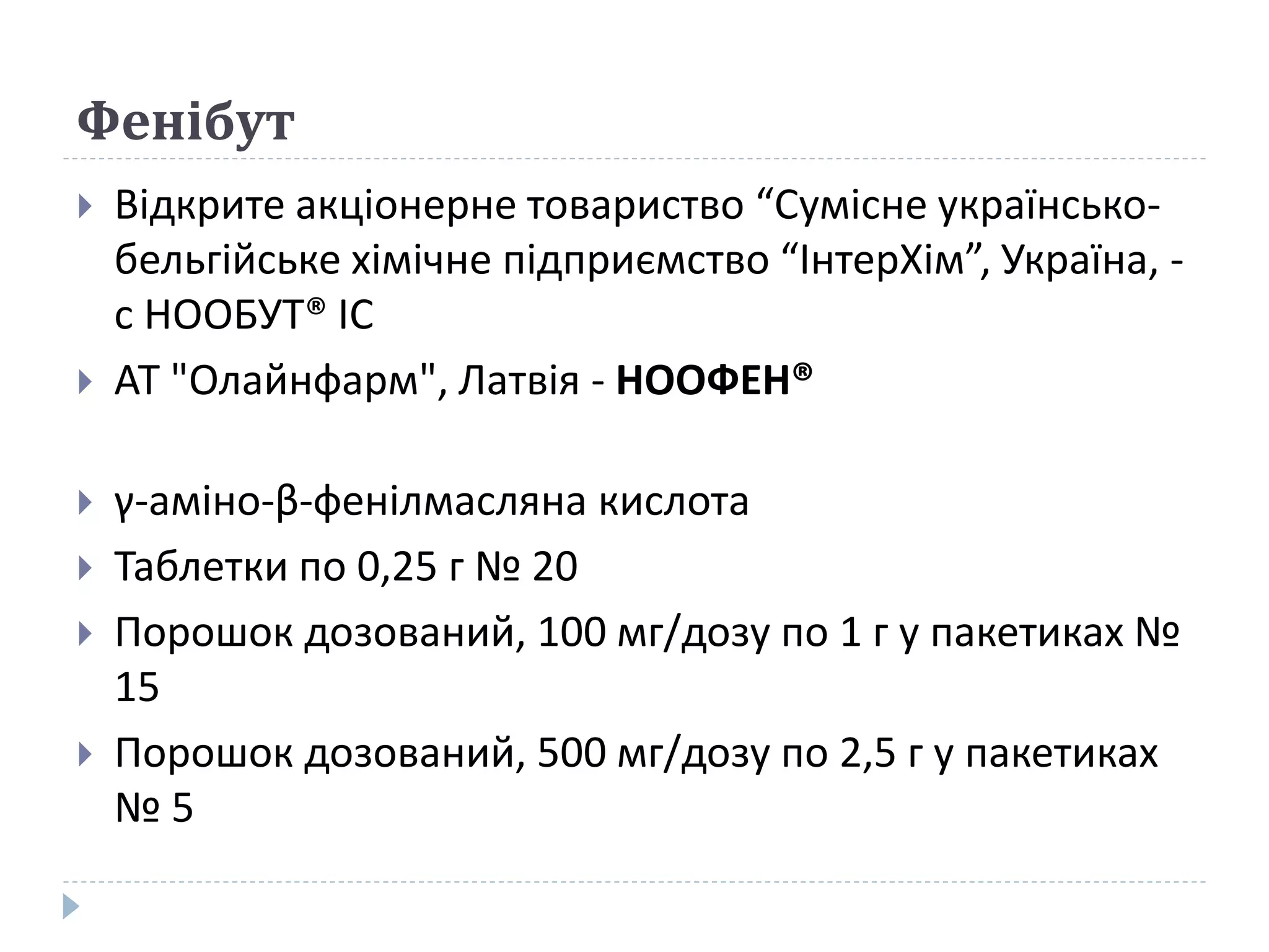 Фенібут
 Відкрите акціонерне товариство “Сумісне українсько-
бельгійське хімічне підприємство “ІнтерХім”, Україна, -
с НООБУТ® ІС
 АТ "Олайнфарм", Латвія - НООФЕН®
 γ-аміно-β-фенілмасляна кислота
 Таблетки по 0,25 г № 20
 Порошок дозований, 100 мг/дозу по 1 г у пакетиках №
15
 Порошок дозований, 500 мг/дозу по 2,5 г у пакетиках
№ 5
 