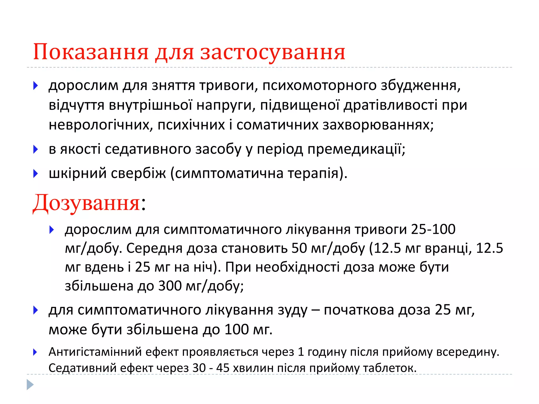 Показання для застосування
 дорослим для зняття тривоги, психомоторного збудження,
відчуття внутрішньої напруги, підвищеної дратівливості при
неврологічних, психічних і соматичних захворюваннях;
 в якості седативного засобу у період премедикації;
 шкірний свербіж (симптоматична терапія).
Дозування:
 дорослим для симптоматичного лікування тривоги 25-100
мг/добу. Середня доза становить 50 мг/добу (12.5 мг вранці, 12.5
мг вдень і 25 мг на ніч). При необхідності доза може бути
збільшена до 300 мг/добу;
 для симптоматичного лікування зуду – початкова доза 25 мг,
може бути збільшена до 100 мг.
 Антигістамінний ефект проявляється через 1 годину після прийому всередину.
Седативний ефект через 30 - 45 хвилин після прийому таблеток.
 