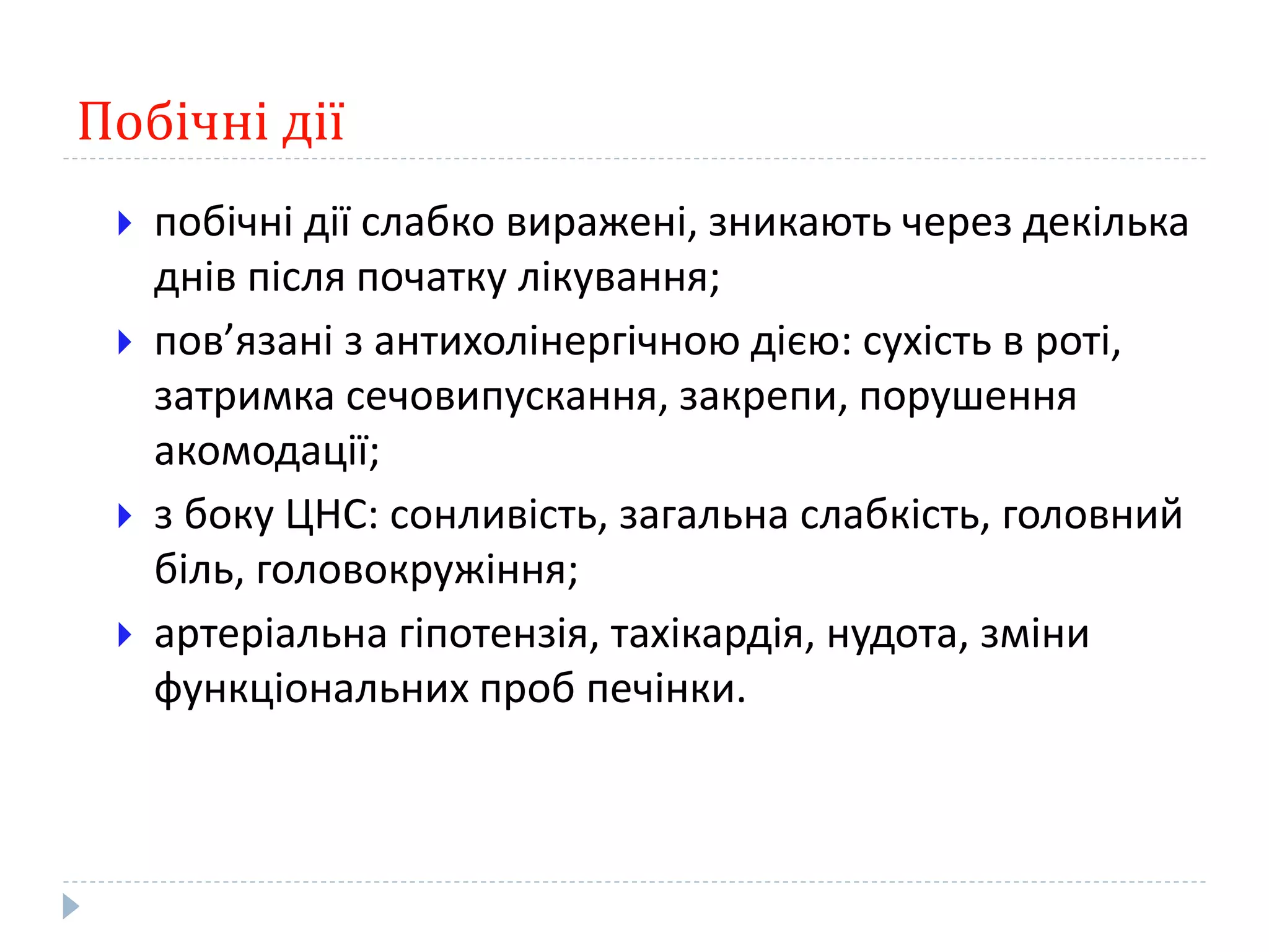 Побічні дії
 побічні дії слабко виражені, зникають через декілька
днів після початку лікування;
 пов’язані з антихолінергічною дією: сухість в роті,
затримка сечовипускання, закрепи, порушення
акомодації;
 з боку ЦНС: сонливість, загальна слабкість, головний
біль, головокружіння;
 артеріальна гіпотензія, тахікардія, нудота, зміни
функціональних проб печінки.
 