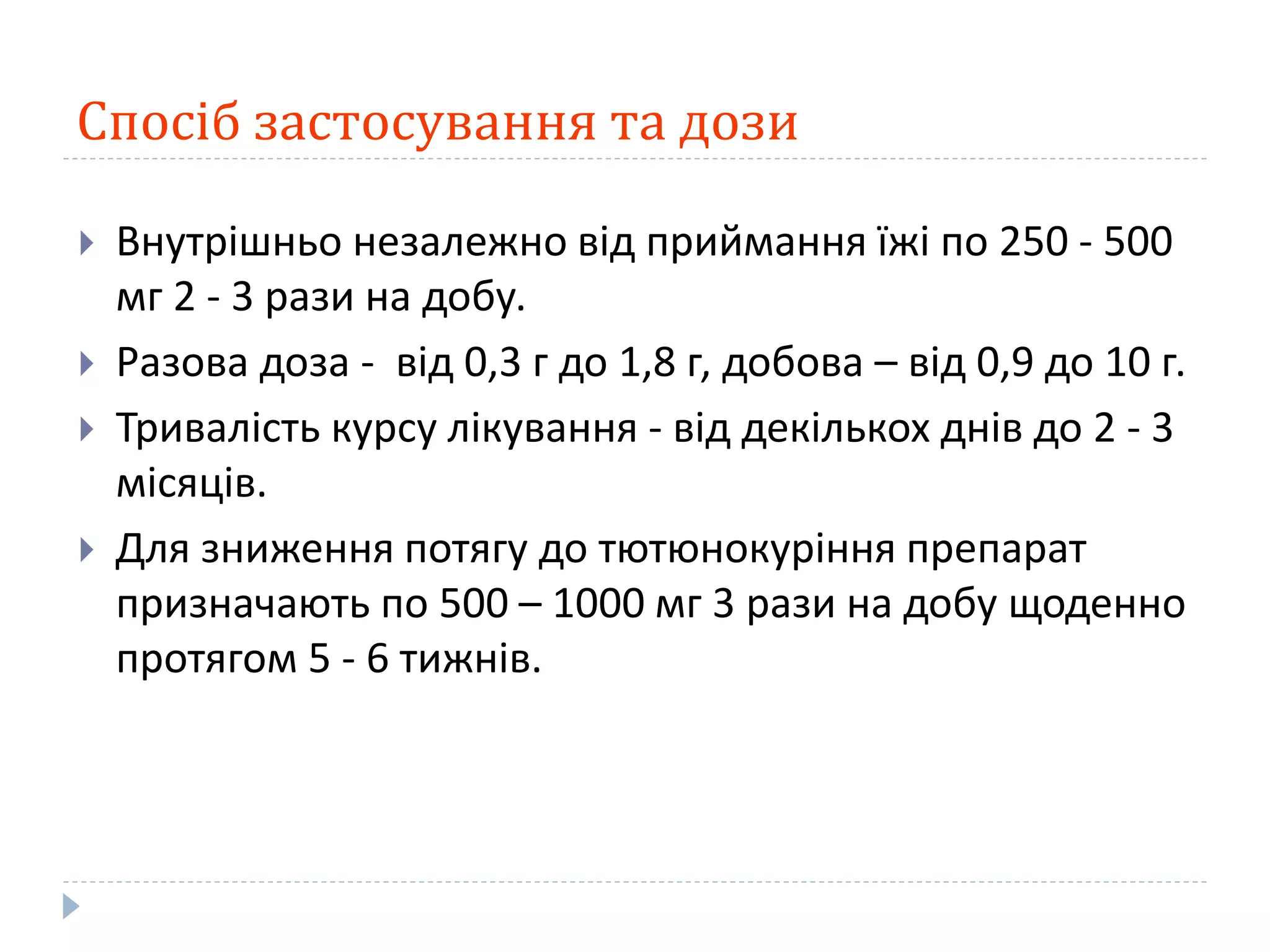 Спосіб застосування та дози
 Внутрішньо незалежно від приймання їжі по 250 - 500
мг 2 - 3 рази на добу.
 Разова доза - від 0,3 г до 1,8 г, добова – від 0,9 до 10 г.
 Тривалість курсу лікування - від декількох днів до 2 - 3
місяців.
 Для зниження потягу до тютюнокуріння препарат
призначають по 500 – 1000 мг 3 рази на добу щоденно
протягом 5 - 6 тижнів.
 