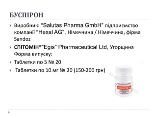 БУСПІРОН
 Виробник: "Salutas Pharma GmbH" підприємство
компанії "Hexal AG", Німеччина / Німеччина, фірма
Sandoz
 СПІТОМІН®"Egis" Pharmaceutical Ltd, Угорщина
Форма випуску:
 Таблетки по 5 № 20
 Таблетки по 10 мг № 20 (150-200 грн)
 