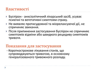 Властивості
 Буспірон - анксіолітичний лікарський засіб, усуває
психічні та вегетативні симптоми страху.
 Не виявляє протисудомної та міорелаксуючої дії, не
спричиняє звикання.
 Після припинення застосування буспірон не спричиняє
симптомів відміни або швидкого рецидиву симптомів
тривоги.
Показання для застосування
- Короткострокове лікування станів, що
супроводжуються тривогою, в основному
генералізованого тривожного розладу.
 