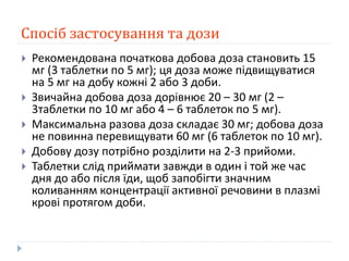 Спосіб застосування та дози
 Рекомендована початкова добова доза становить 15
мг (3 таблетки по 5 мг); ця доза може підвищуватися
на 5 мг на добу кожні 2 або 3 доби.
 Звичайна добова доза дорівнює 20 – 30 мг (2 –
3таблетки по 10 мг або 4 – 6 таблеток по 5 мг).
 Максимальна разова доза складає 30 мг; добова доза
не повинна перевищувати 60 мг (6 таблеток по 10 мг).
 Добову дозу потрібно розділити на 2-3 прийоми.
 Таблетки слід приймати завжди в один і той же час
дня до або після їди, щоб запобігти значним
коливанням концентрації активної речовини в плазмі
крові протягом доби.
 