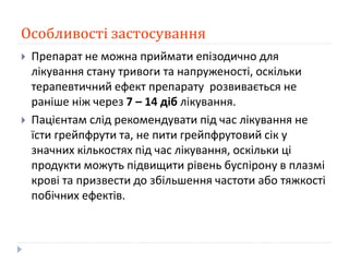 Особливості застосування
 Препарат не можна приймати епізодично для
лікування стану тривоги та напруженості, оскільки
терапевтичний ефект препарату розвивається не
раніше ніж через 7 – 14 діб лікування.
 Пацієнтам слід рекомендувати під час лікування не
їсти грейпфрути та, не пити грейпфрутовий сік у
значних кількостях під час лікування, оскільки ці
продукти можуть підвищити рівень буспірону в плазмі
крові та призвести до збільшення частоти або тяжкості
побічних ефектів.
 