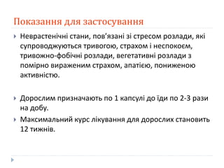 Показання для застосування
 Неврастенічні стани, пов’язані зі стресом розлади, які
супроводжуються тривогою, страхом і неспокоєм,
тривожно-фобічні розлади, вегетативні розлади з
помірно вираженим страхом, апатією, пониженою
активністю.
 Дорослим призначають по 1 капсулі до їди по 2-3 рази
на добу.
 Максимальний курс лікування для дорослих становить
12 тижнів.
 