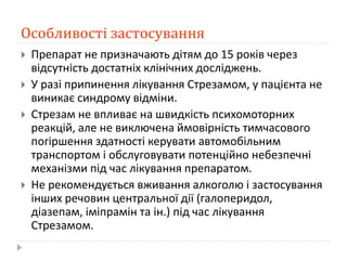 Особливості застосування
 Препарат не призначають дітям до 15 років через
відсутність достатніх клінічних досліджень.
 У разі припинення лікування Стрезамом, у пацієнта не
виникає синдрому відміни.
 Стрезам не впливає на швидкість психомоторних
реакцій, але не виключена ймовірність тимчасового
погіршення здатності керувати автомобільним
транспортом і обслуговувати потенційно небезпечні
механізми під час лікування препаратом.
 Не рекомендується вживання алкоголю і застосування
інших речовин центральної дії (галоперидол,
діазепам, іміпрамін та ін.) під час лікування
Стрезамом.
 